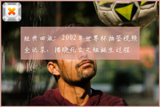 经典回放：2002年世界杯抽签视频全记录，揭晓死亡之组诞生过程