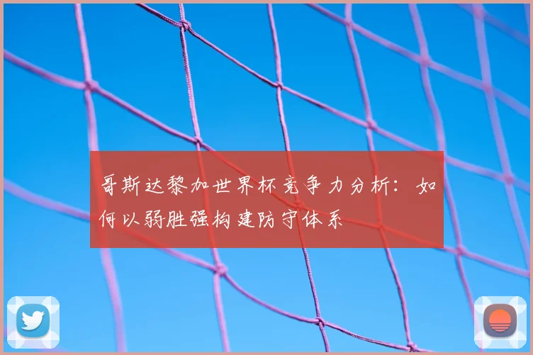 哥斯达黎加世界杯竞争力分析：如何以弱胜强构建防守体系