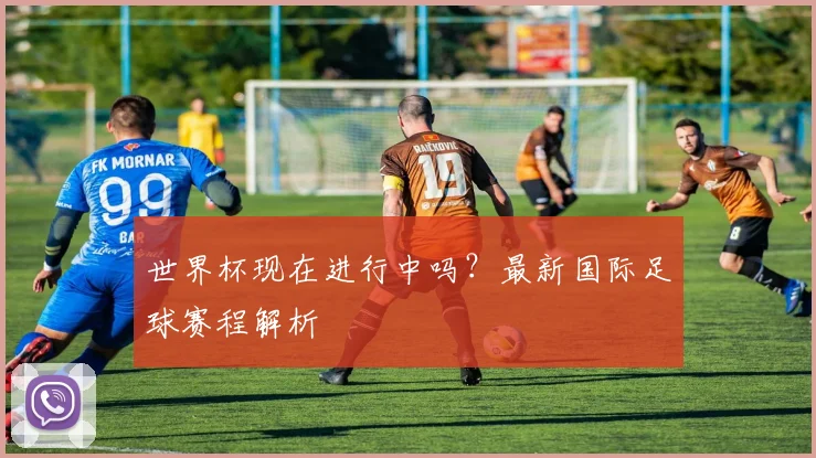 世界杯现在进行中吗?最新国际足球赛程解析