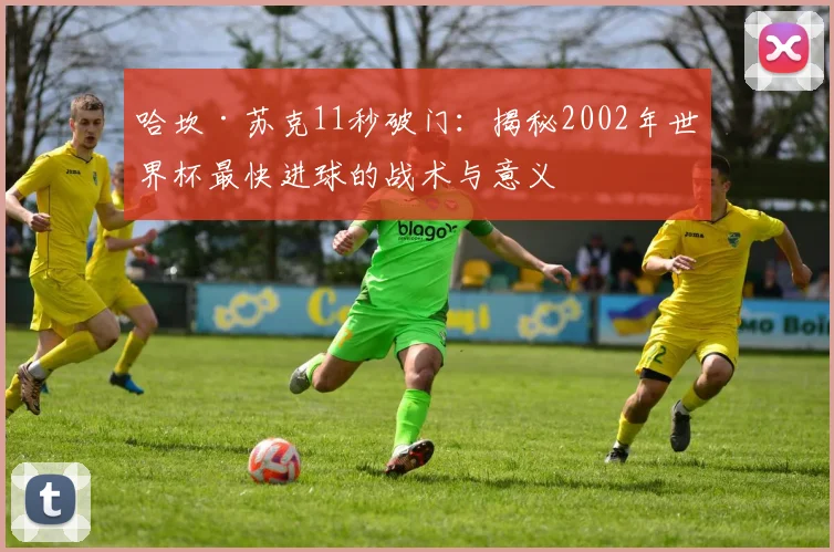 哈坎·苏克11秒破门：揭秘2002年世界杯最快进球的战术与意义