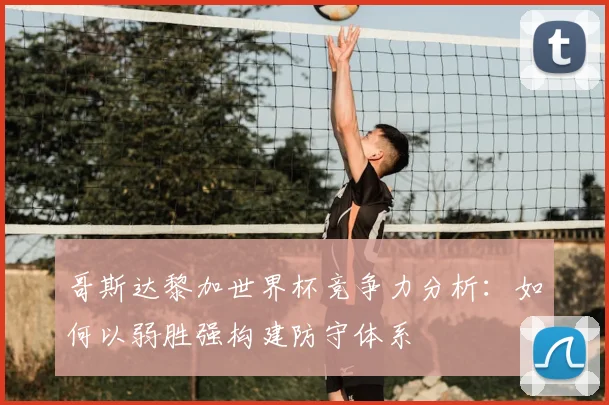 哥斯达黎加世界杯竞争力分析：如何以弱胜强构建防守体系