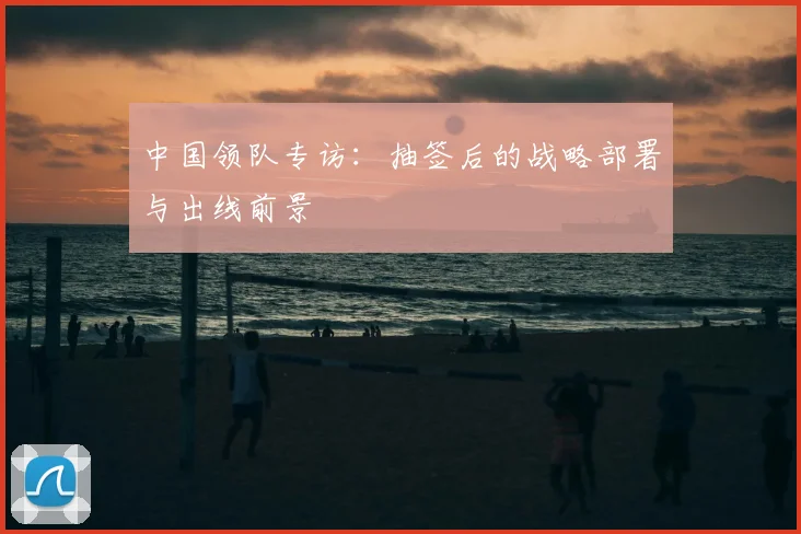 中国领队专访：抽签后的战略部署与出线前景