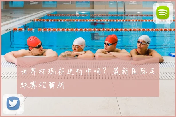 世界杯现在进行中吗?最新国际足球赛程解析