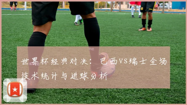 世界杯经典对决:巴西vs瑞士全场技术统计与进球分析