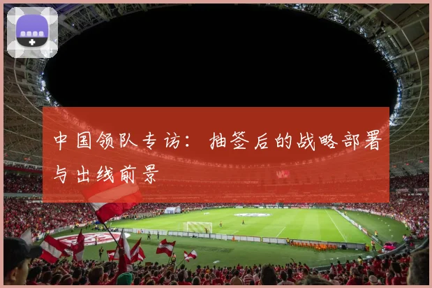 中国领队专访：抽签后的战略部署与出线前景