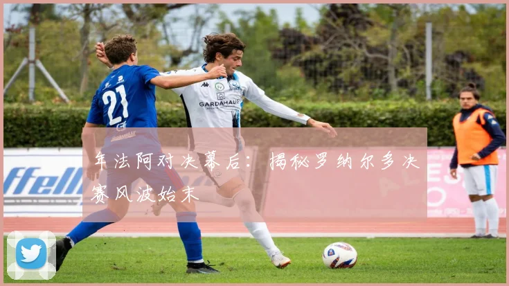 年法阿对决幕后:揭秘罗纳尔多决赛风波始末
