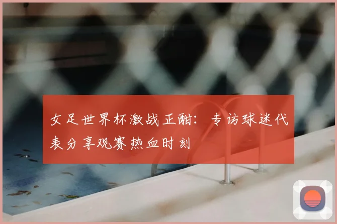 女足世界杯激战正酣：专访球迷代表分享观赛热血时刻