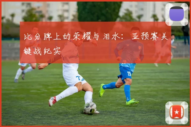 比分牌上的荣耀与泪水：亚预赛关键战纪实