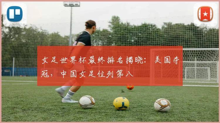 女足世界杯最终排名揭晓：美国夺冠，中国女足位列第八