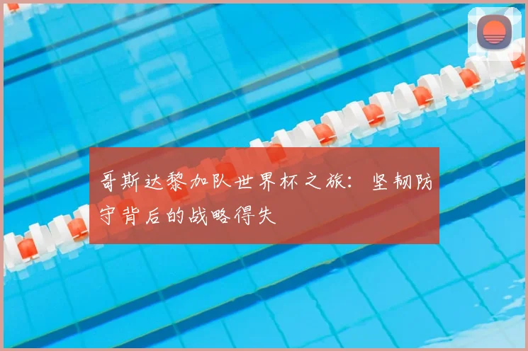 哥斯达黎加队世界杯之旅：坚韧防守背后的战略得失