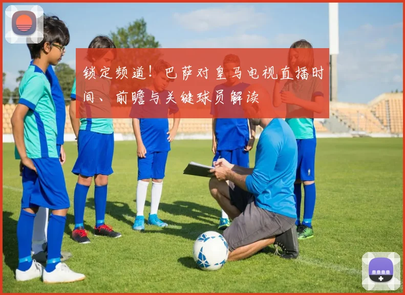 锁定频道！巴萨对皇马电视直播时间、前瞻与关键球员解读