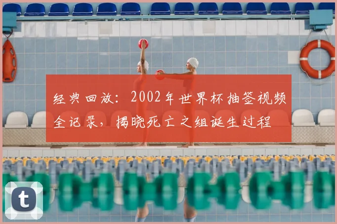 经典回放：2002年世界杯抽签视频全记录，揭晓死亡之组诞生过程