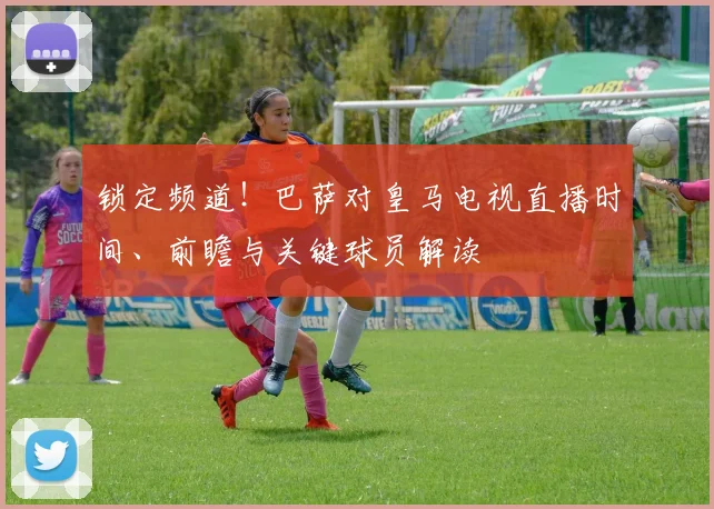 锁定频道！巴萨对皇马电视直播时间、前瞻与关键球员解读