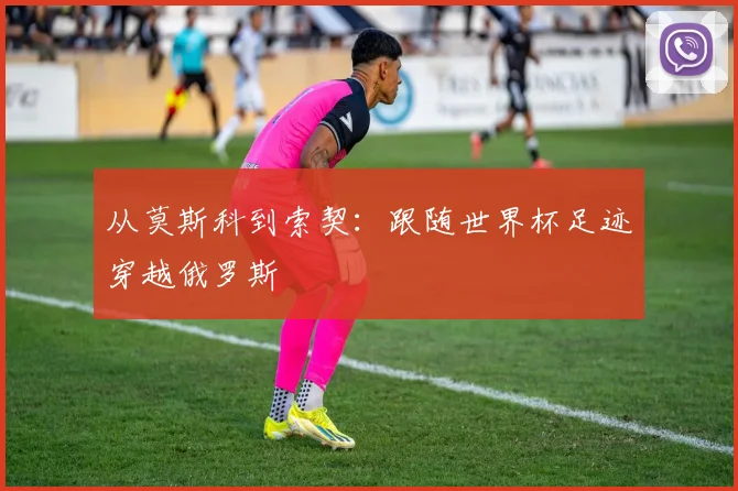 从莫斯科到索契：跟随世界杯足迹穿越俄罗斯